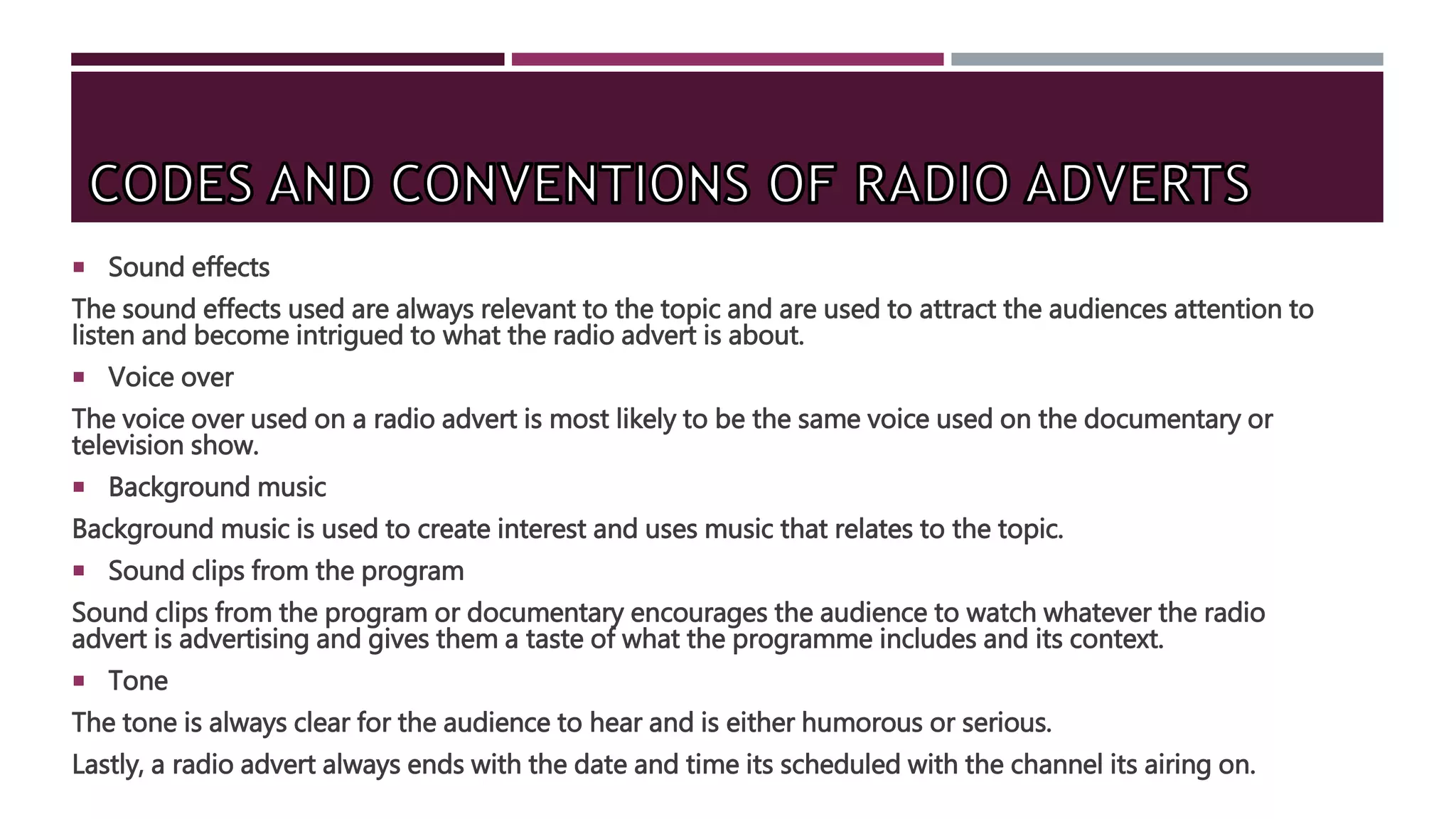  Sound effects
The sound effects used are always relevant to the topic and are used to attract the audiences attention to
listen and become intrigued to what the radio advert is about.
 Voice over
The voice over used on a radio advert is most likely to be the same voice used on the documentary or
television show.
 Background music
Background music is used to create interest and uses music that relates to the topic.
 Sound clips from the program
Sound clips from the program or documentary encourages the audience to watch whatever the radio
advert is advertising and gives them a taste of what the programme includes and its context.
 Tone
The tone is always clear for the audience to hear and is either humorous or serious.
Lastly, a radio advert always ends with the date and time its scheduled with the channel its airing on.
 