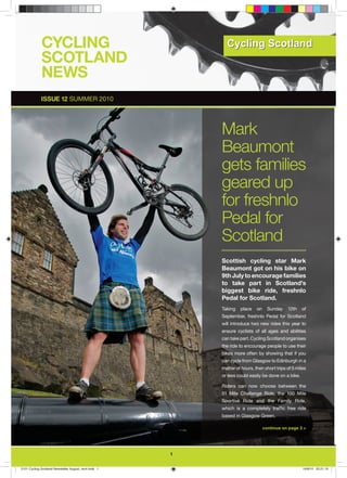 CYCLING
             SCOTLAND
             NEWS
             ISSUE 12 SUMMER 2010




                                                          Mark
                                                          Beaumont
                                                          gets families
                                                          geared up
                                                          for freshnlo
                                                          Pedal for
                                                          Scotland
                                                          Scottish cycling star Mark
                                                          Beaumont got on his bike on
                                                          9th July to encourage families
                                                          to take part in Scotland’s
                                                          biggest bike ride, freshnlo
                                                          Pedal for Scotland.
                                                          Taking   place    on     Sunday   12th    of
                                                          September, freshnlo Pedal for Scotland
                                                          will introduce two new rides this year to
                                                          ensure cyclists of all ages and abilities
                                                          can take part. Cycling Scotland organises
                                                          the ride to encourage people to use their
                                                          bikes more often by showing that if you
                                                          can cycle from Glasgow to Edinburgh in a
                                                          matter of hours, then short trips of 5 miles
                                                          or less could easily be done on a bike.

                                                          Riders can now choose between the
                                                          51 Mile Challenge Ride, the 100 Mile
                                                          Sportive Ride and the Family Ride,
                                                          which is a completely trafﬁc free ride
                                                          based in Glasgow Green.

                                                                                 continue on page 3 >




                                                      1

2101 Cycling Scotland Newsletter August_rev4.indd 1                                                 16/8/10 22:21:10
 