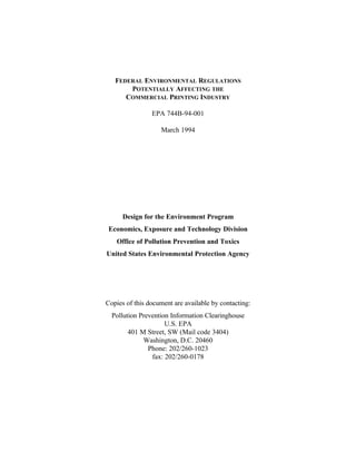 FEDERAL ENVIRONMENTAL REGULATIONS
POTENTIALLY AFFECTING THE
COMMERCIAL PRINTING INDUSTRY
EPA 744B-94-001
March 1994

Design for the Environment Program
Economics, Exposure and Technology Division
Office of Pollution Prevention and Toxics
United States Environmental Protection Agency

Copies of this document are available by contacting:
Pollution Prevention Information Clearinghouse
U.S. EPA
401 M Street, SW (Mail code 3404)
Washington, D.C. 20460
Phone: 202/260-1023
fax: 202/260-0178

 