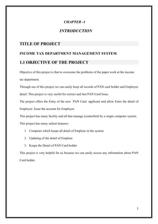 CHAPTER -1
INTRODUCTION
TITLE OF PROJECT
INCOME TAX DEPARTMENT MANAGEMENT SYSTEM
1.1 OBJECTIVE OF THE PROJECT
Objective of this project is that to overcome the problems of the paper work at the income
tax department.
Through use of this project we can easily keep all records of PAN card holder and Employee
detail. This project is very useful for correct and fast PAN Card Issue.
The project offers the Entry of the new PAN Card applicant and allow Enter the detail of
Employee .Issue the account for Employee
This project has many facility and all that manage (controlled) by a single computer system.
This project has many salient features-
1. Computer which keeps all detail of Emploee in the system.
2. Updating of the detail of Emploee
3. Keeps the Detail of PAN Card holder
This project is very helpful for us because we can easily access any information about PAN
Card holder.
1
 