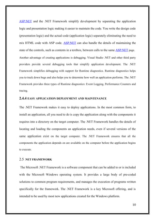ASP.NET and the .NET Framework simplify development by separating the application
logic and presentation logic making it easier to maintain the code. You write the design code
(presentation logic) and the actual code (application logic) separately eliminating the need to
mix HTML code with ASP code. ASP.NET can also handle the details of maintaining the
state of the controls, such as contents in a textbox, between calls to the same ASP.NET page.
Another advantage of creating applications is debugging. Visual Studio .NET and other third party
providers provide several debugging tools that simplify application development. The .NET
Framework simplifies debugging with support for Runtime diagnostics. Runtime diagnostics helps
you to track down bugs and also helps you to determine how well an application performs. The .NET
Framework provides three types of Runtime diagnostics: Event Logging, Performance Counters and
tracing.
2.4.4 EASY APPLICATION DEPLOYMENT AND MAINTENANCE
The .NET Framework makes it easy to deploy applications. In the most common form, to
install an application, all you need to do is copy the application along with the components it
requires into a directory on the target computer. The .NET Framework handles the details of
locating and loading the components an application needs, even if several versions of the
same application exist on the target computer. The .NET Framework ensures that all the
components the application depends on are available on the computer before the application begins
to execute.
2.5 .NET FRAMEWORK
The Microsoft .NET Framework is a software component that can be added to or is included
with the Microsoft Windows operating system. It provides a large body of pre-coded
solutions to common program requirements, and manages the execution of programs written
specifically for the framework. The .NET Framework is a key Microsoft offering, and is
intended to be used by most new applications created for the Windows platform.
10
 