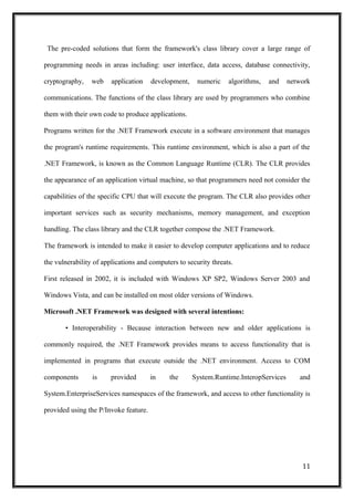 The pre-coded solutions that form the framework's class library cover a large range of
programming needs in areas including: user interface, data access, database connectivity,
cryptography, web application development, numeric algorithms, and network
communications. The functions of the class library are used by programmers who combine
them with their own code to produce applications.
Programs written for the .NET Framework execute in a software environment that manages
the program's runtime requirements. This runtime environment, which is also a part of the
.NET Framework, is known as the Common Language Runtime (CLR). The CLR provides
the appearance of an application virtual machine, so that programmers need not consider the
capabilities of the specific CPU that will execute the program. The CLR also provides other
important services such as security mechanisms, memory management, and exception
handling. The class library and the CLR together compose the .NET Framework.
The framework is intended to make it easier to develop computer applications and to reduce
the vulnerability of applications and computers to security threats.
First released in 2002, it is included with Windows XP SP2, Windows Server 2003 and
Windows Vista, and can be installed on most older versions of Windows.
Microsoft .NET Framework was designed with several intentions:
• Interoperability - Because interaction between new and older applications is
commonly required, the .NET Framework provides means to access functionality that is
implemented in programs that execute outside the .NET environment. Access to COM
components is provided in the System.Runtime.InteropServices and
System.EnterpriseServices namespaces of the framework, and access to other functionality is
provided using the P/Invoke feature.
11
 
