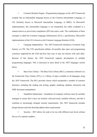 • Common Runtime Engine - Programming languages on the .NET Framework
compile into an intermediate language known as the Common Intermediate Language, or
CIL (formerly known as Microsoft Intermediate Language, or MSIL). In Microsoft's
implementation, this intermediate language is not interpreted, but rather compiled in a
manner known as just-in-time compilation (JIT) into native code. The combination of these
concepts is called the Common Language Infrastructure (CLI), a specification; Microsoft's
implementation of the CLI is known as the Common Language Runtime (CLR).
• Language Independence - The .NET Framework introduces a Common Type
System, or CTS. The CTS specification defines all possible data types and programming
constructs supported by the CLR and how they may or may not interact with each other.
Because of this feature, the .NET Framework supports development in multiple
programming languages. This is discussed in more detail in the .NET languages section
below.
• Base Class Library - The Base Class Library (BCL), sometimes referred to as
the Framework Class Library (FCL), is a library of types available to all languages using
the .NET Framework. The BCL provides classes which encapsulate a number of common
functions, including file reading and writing, graphic rendering, database interaction and
XML document manipulation.
• Simplified Deployment - Installation of computer software must be carefully
managed to ensure that it does not interfere with previously installed software, and that it
conforms to increasingly stringent security requirements. The .NET framework includes
design features and tools that help address these requirements.
• Security - .NET allows for code to be run with different trust levels without
the use of a separate sandbox.
12
 
