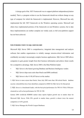 A design goal of the .NET Framework was to support platform independence[citation
needed]. That is, a program written to use the framework should run without change on any
type of computer for which the framework is implemented. However, Microsoft has only
implemented the full .NET framework on the Windows operating system. Microsoft and
others have implemented portions of the framework on non-Windows systems, but to date
these implementations are neither complete nor widely used, so full cross-platform support
has not been achieved.
2.6 INTRODUCTION TO SQL SERVER 2005
Microsoft SQL Server 2005 is comprehensive, integrated data management and analysis
software that enables organizations to reliably manage mission-critical information and
confidently run today's increasingly complex business applications. SQL Server 2005 allows
companies to gain greater insight from their business information and achieve faster results
for a competitive advantage. SQL Server 2005 is the Data Platform leader:
• SQL Server is the fastest growing Database and Business Intelligence vendor.
• SQL Server ships more units than Oracle and IBM combined.
• SQL Server is the #1 OLAP Server on the market.
1. SQL Server is more secure than Oracle. Since July 2003 more than 100 critical Oracle database
security vulnerabilities have been identified, compared to ZERO for SQL Server for that period.
2. SQL Server is a benchmark leader, with the best price/performance for TPC-H 1TB & 3TB (non-
clustered) as well as best performance for TPC-H 1TB
Gartner 2006 worldwide RDBMS market share reports highest growth rate in market share for
Microsoft SQL Server. With 28% growth in market share, growth is almost twice the nearest
competitor at 14.8% growth.
3. SQL Server Manages the World's Largest Databases
13
 