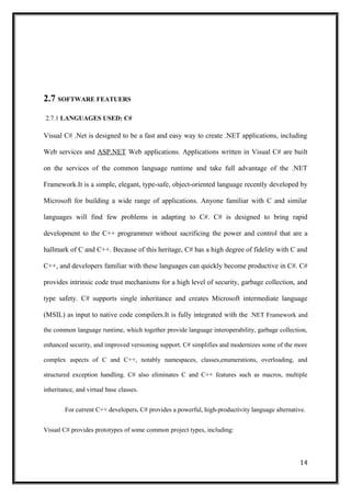 2.7 SOFTWARE FEATUERS
2.7.1 LANGUAGES USED: C#
Visual C# .Net is designed to be a fast and easy way to create .NET applications, including
Web services and ASP.NET Web applications. Applications written in Visual C# are built
on the services of the common language runtime and take full advantage of the .NET
Framework.It is a simple, elegant, type-safe, object-oriented language recently developed by
Microsoft for building a wide range of applications. Anyone familiar with C and similar
languages will find few problems in adapting to C#. C# is designed to bring rapid
development to the C++ programmer without sacrificing the power and control that are a
hallmark of C and C++. Because of this heritage, C# has a high degree of fidelity with C and
C++, and developers familiar with these languages can quickly become productive in C#. C#
provides intrinsic code trust mechanisms for a high level of security, garbage collection, and
type safety. C# supports single inheritance and creates Microsoft intermediate language
(MSIL) as input to native code compilers.It is fully integrated with the .NET Framework and
the common language runtime, which together provide language interoperability, garbage collection,
enhanced security, and improved versioning support. C# simplifies and modernizes some of the more
complex aspects of C and C++, notably namespaces, classes,enumerations, overloading, and
structured exception handling. C# also eliminates C and C++ features such as macros, multiple
inheritance, and virtual base classes.
For current C++ developers, C# provides a powerful, high-productivity language alternative.
Visual C# provides prototypes of some common project types, including:
14
 