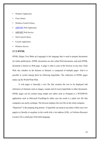 • Windows Application.
• Class Library.
• Windows Control Library.
• ASP.NET Web Application.
• ASP.NET Web Service.
• Web Control Library.
• Console Application.
• Windows Service.
2.7.2 HTML
HTML (Hyper Text Mark up Language) is the language that is used to prepare documents
for online publications. HTML documents are also called Web documents, and each HTML
document is known as Web page. A page is what is seen in the browser at any time. Each
Web site, whether on the Internet or Intranet, is composed of multiple pages. And it is
possible to switch among them by following hyperlinks. The collection of HTML pages
makes up the World Wide Web.
A web pages is basically a text file that contains the text to be displayed and
references of elements such as images, sounds and of course hyperlinks to other documents.
HTML pages can be created using simple text editor such as Notepad or a WYSIWYG
application such as Microsoft FrontPage.In either case the result is a plain text file that
computers can easily exchange. The browser displays this text file on the client computer.
"Hypertext" is the jumping frog portion. A hyperlink can jump to any place within your own
page(s) or literally to anyplace in the world with a 'net address (URL, or Uniform Resource
Locator.) It's a small part of the html language.
15
 