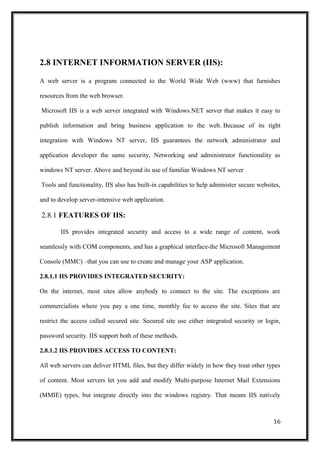 2.8 INTERNET INFORMATION SERVER (IIS):
A web server is a program connected to the World Wide Web (www) that furnishes
resources from the web browser.
Microsoft IIS is a web server integrated with Windows.NET server that makes it easy to
publish information and bring business application to the web. Because of its tight
integration with Windows NT server, IIS guarantees the network administrator and
application developer the same security, Networking and administrator functionality as
windows NT server. Above and beyond its use of familiar Windows NT server
Tools and functionality, IIS also has built-in capabilities to help administer secure websites,
and to develop server-intensive web application.
2.8.1 FEATURES OF IIS:
IIS provides integrated security and access to a wide range of content, work
seamlessly with COM components, and has a graphical interface-the Microsoft Management
Console (MMC) –that you can use to create and manage your ASP application.
2.8.1.1 IIS PROVIDES INTEGRATED SECURITY:
On the internet, most sites allow anybody to connect to the site. The exceptions are
commercialists where you pay a one time, monthly fee to access the site. Sites that are
restrict the access called secured site. Secured site use either integrated security or login,
password security. IIS support both of these methods.
2.8.1.2 IIS PROVIDES ACCESS TO CONTENT:
All web servers can deliver HTML files, but they differ widely in how they treat other types
of content. Most servers let you add and modify Multi-purpose Internet Mail Extensions
(MMIE) types, but integrate directly into the windows registry. That means IIS natively
16
 