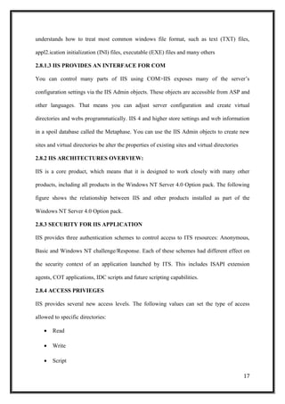 understands how to treat most common windows file format, such as text (TXT) files,
appl2.ication initialization (INI) files, executable (EXE) files and many others
2.8.1.3 IIS PROVIDES AN INTERFACE FOR COM
You can control many parts of IIS using COM>IIS exposes many of the server’s
configuration settings via the IIS Admin objects. These objects are accessible from ASP and
other languages. That means you can adjust server configuration and create virtual
directories and webs programmatically. IIS 4 and higher store settings and web information
in a spoil database called the Metaphase. You can use the IIS Admin objects to create new
sites and virtual directories be alter the properties of existing sites and virtual directories
2.8.2 IIS ARCHITECTURES OVERVIEW:
IIS is a core product, which means that it is designed to work closely with many other
products, including all products in the Windows NT Server 4.0 Option pack. The following
figure shows the relationship between IIS and other products installed as part of the
Windows NT Server 4.0 Option pack.
2.8.3 SECURITY FOR IIS APPLICATION
IIS provides three authentication schemes to control access to ITS resources: Anonymous,
Basic and Windows NT challenge/Response. Each of these schemes had different effect on
the security context of an application launched by ITS. This includes ISAPI extension
agents, COT applications, IDC scripts and future scripting capabilities.
2.8.4 ACCESS PRIVIEGES
IIS provides several new access levels. The following values can set the type of access
allowed to specific directories:
• Read
• Write
• Script
17
 