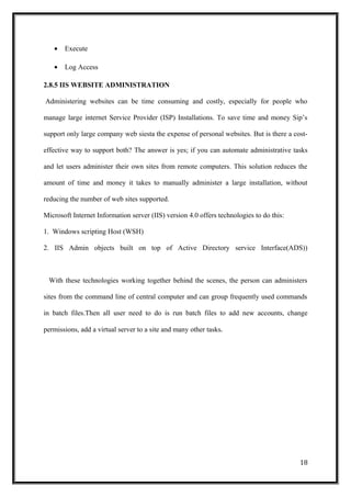 • Execute
• Log Access
2.8.5 IIS WEBSITE ADMINISTRATION
Administering websites can be time consuming and costly, especially for people who
manage large internet Service Provider (ISP) Installations. To save time and money Sip’s
support only large company web siesta the expense of personal websites. But is there a cost-
effective way to support both? The answer is yes; if you can automate administrative tasks
and let users administer their own sites from remote computers. This solution reduces the
amount of time and money it takes to manually administer a large installation, without
reducing the number of web sites supported.
Microsoft Internet Information server (IIS) version 4.0 offers technologies to do this:
1. Windows scripting Host (WSH)
2. IIS Admin objects built on top of Active Directory service Interface(ADS))
With these technologies working together behind the scenes, the person can administers
sites from the command line of central computer and can group frequently used commands
in batch files.Then all user need to do is run batch files to add new accounts, change
permissions, add a virtual server to a site and many other tasks.
18
 