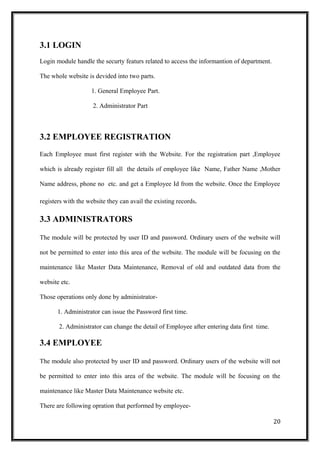 3.1 LOGIN
Login module handle the securty featurs related to access the informantion of department.
The whole website is devided into two parts.
1. General Employee Part.
2. Administrator Part
3.2 EMPLOYEE REGISTRATION
Each Employee must first register with the Website. For the registration part ,Employee
which is already register fill all the details of employee like Name, Father Name ,Mother
Name address, phone no etc. and get a Employee Id from the website. Once the Employee
registers with the website they can avail the existing records.
3.3 ADMINISTRATORS
The module will be protected by user ID and password. Ordinary users of the website will
not be permitted to enter into this area of the website. The module will be focusing on the
maintenance like Master Data Maintenance, Removal of old and outdated data from the
website etc.
Those operations only done by administrator-
1. Administrator can issue the Password first time.
2. Administrator can change the detail of Employee after entering data first time.
3.4 EMPLOYEE
The module also protected by user ID and password. Ordinary users of the website will not
be permitted to enter into this area of the website. The module will be focusing on the
maintenance like Master Data Maintenance website etc.
There are following opration that performed by employee-
20
 