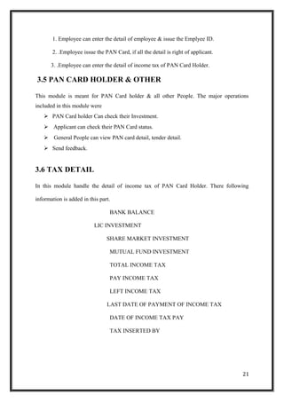 1. Employee can enter the detail of employee & issue the Emplyee ID.
2. .Employee issue the PAN Card, if all the detail is right of applicant.
3. .Employee can enter the detail of income tax of PAN Card Holder.
3.5 PAN CARD HOLDER & OTHER
This module is meant for PAN Card holder & all other People. The major operations
included in this module were
 PAN Card holder Can check their Investment.
 Applicant can check their PAN Card status.
 General People can view PAN card detail, tender detail.
 Send feedback.
3.6 TAX DETAIL
In this module handle the detail of income tax of PAN Card Holder. There following
information is added in this part.
BANK BALANCE
LIC INVESTMENT
SHARE MARKET INVESTMENT
MUTUAL FUND INVESTMENT
TOTAL INCOME TAX
PAY INCOME TAX
LEFT INCOME TAX
LAST DATE OF PAYMENT OF INCOME TAX
DATE OF INCOME TAX PAY
TAX INSERTED BY
21
 