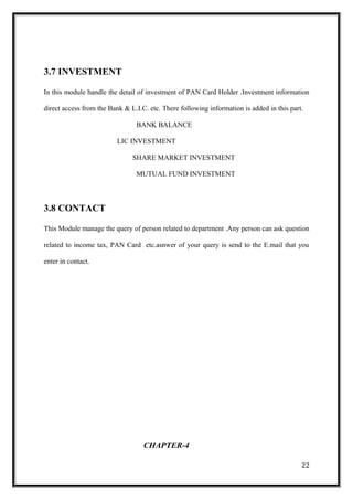 3.7 INVESTMENT
In this module handle the detail of investment of PAN Card Holder .Investment information
direct access from the Bank & L.I.C. etc. There following information is added in this part.
BANK BALANCE
LIC INVESTMENT
SHARE MARKET INVESTMENT
MUTUAL FUND INVESTMENT
3.8 CONTACT
This Module manage the query of person related to department .Any person can ask question
related to income tax, PAN Card etc.asnwer of your query is send to the E.mail that you
enter in contact.
CHAPTER-4
22
 