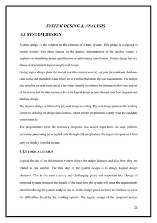 SYSTEM DESING & ANALYSIS
4.1 SYSTEM DESIGN
System design is the solution to the creation of a new system. This phase is composed of
several systems. This phase focuses on the detailed implementation of the feasible system. It
emphasis on translating design specifications to performance specification. System design has two
phases of development logical and physical design.
During logical design phase the analyst describes inputs (sources), out puts (destinations), databases
(data sores) and procedures (data flows) all in a format that meats the uses requirements. The analyst
also specifies the user needs and at a level that virtually determines the information flow into and out
of the system and the data resources. Here the logical design is done through data flow diagrams and
database design.
The physical design is followed by physical design or coding. Physical design produces the working
system by defining the design specifications, which tell the programmers exactly what the candidate
system must do.
The programmers write the necessary programs that accept input from the user, perform
necessary processing on accepted data through call and produce the required report on a hard
copy or display it on the screen.
4.1.1 LOGICAL DESIGN
Logical design of an information system shows the major features and also how they are
related to one another. The first step of the system design is to design logical design
elements. This is the most creative and challenging phase and important too. Design of
proposed system produces the details of the state how the system will meet the requirements
identified during the system analysis that is, in the design phase we have to find how to solve
the difficulties faced by the existing system. The logical design of the proposed system
23
 