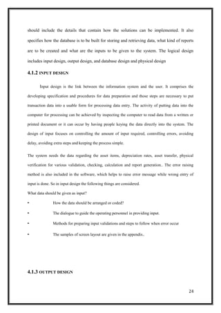should include the details that contain how the solutions can be implemented. It also
specifies how the database is to be built for storing and retrieving data, what kind of reports
are to be created and what are the inputs to be given to the system. The logical design
includes input design, output design, and database design and physical design
4.1.2 INPUT DESIGN
Input design is the link between the information system and the user. It comprises the
developing specification and procedures for data preparation and those steps are necessary to put
transaction data into a usable form for processing data entry. The activity of putting data into the
computer for processing can be achieved by inspecting the computer to read data from a written or
printed document or it can occur by having people keying the data directly into the system. The
design of input focuses on controlling the amount of input required, controlling errors, avoiding
delay, avoiding extra steps and keeping the process simple.
The system needs the data regarding the asset items, depreciation rates, asset transfer, physical
verification for various validation, checking, calculation and report generation.. The error raising
method is also included in the software, which helps to raise error message while wrong entry of
input is done. So in input design the following things are considered.
What data should be given as input?
• How the data should be arranged or coded?
• The dialogue to guide the operating personnel in providing input.
• Methods for preparing input validations and steps to follow when error occur
• The samples of screen layout are given in the appendix.
4.1.3 OUTPUT DESIGN
24
 