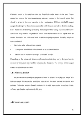 Computer output is the most important and direct information source to the user. Output
design is a process that involves designing necessary outputs in the form of reports that
should be given to the users according to the requirements. Efficient, intelligible output
design should improve the system's relationship with the user and help in decision making.
Since the reports are directing referred by the management for taking decisions and to draw
conclusions they must be designed with almost care and the details in the reports must be
simple, descriptive and clear to the user. So while designing output the following things are
to be considered.
• Determine what information to present
• Arrange the presentation of information in an acceptable format
• Decide how to distribute the output to intended receipts
Depending on the nature and future use of output required, they can be displayed on the
monitor for immediate need and for obtaining the hardcopy. The options for the output
reports are given in the appendix.
4.1.4 PHYSICAL DESIGN
The process of developing the program software is referred to as physical design. We
have to design the process by identifying reports and the other outputs the system will
produce. Coding the program for each module with its logic is performed in this step. Proper
software specification is also done in this step.
4.1.5 MODULAR DESIGN
25
 
