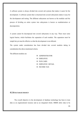 A software system is always divided into several sub systems that makes it easier for the
development. A software system that is structured into several subsystems makes it easy for
the development and testing. The different subsystems are known as the modules and the
process of dividing an entire system into subsystems is known as modularization or
decomposition.
A system cannot be decomposed into several subsystems in any way. There must some
logical barrier, which facilitates the separation of each module. The separation must be
simple but yet must be effective so that the development is not affected.
The system under consideration has been divided into several modules taking in
consideration the above-mentioned criteria.
The different modules are
❖ ADMINISTRATOR
❖ EMPLOYEE
❖ PAN CARD
❖ EMPLOYEE DETAIL
❖ INCOME TAX
4.1.6 DATABASE DESIGN
The overall objective in the development of database technology has been to treat
data as an organizational resource and as an integrated whole. DBMS allow data to be
26
 