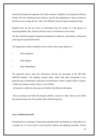 protected and organized separately from other resources. Database is an integrated collection
of data. The most significant form of data as seen by the programmers is data as stored on
the direct access storage devices. This is the difference between logical and physical data.
Database files are the key source of information into the system. It is the process of
designing database files, which are the key source of information to the system.
The files should be properly designed and planned for collection, accumulation, editing and
retrieving the required information.
The organization of data in database aims to achieve three major objectives: -
• Data integration.
• Data integrity.
• Data independence.
The proposed system stores the information relevant for processing in the MS SQL
SERVER database. This database contains tables, where each table corresponds to one
particular type of information. Each piece of information in table is called a field or column.
A table also contains records, which is a set of fields.
All records in a table have the same set of fields with different information.
There are primary key fields that uniquely identify a record in a table. There are also fields
that contain primary key from another table called foreign keys.
4.1.6.1 NORMALIZATION
Normalization is a technique of separating redundant fields and braking up a large table in to
a smaller one. It is also used to avoid insertion, deletion and updating anomalies. All the
27
 