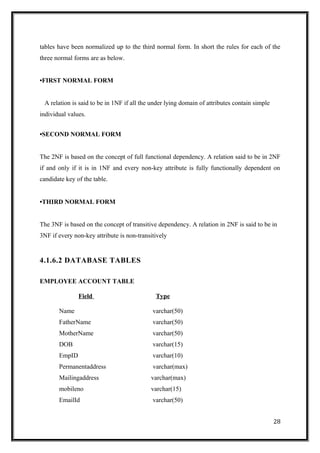 tables have been normalized up to the third normal form. In short the rules for each of the
three normal forms are as below.
•FIRST NORMAL FORM
A relation is said to be in 1NF if all the under lying domain of attributes contain simple
individual values.
•SECOND NORMAL FORM
The 2NF is based on the concept of full functional dependency. A relation said to be in 2NF
if and only if it is in 1NF and every non-key attribute is fully functionally dependent on
candidate key of the table.
•THIRD NORMAL FORM
The 3NF is based on the concept of transitive dependency. A relation in 2NF is said to be in
3NF if every non-key attribute is non-transitively
4.1.6.2 DATABASE TABLES
EMPLOYEE ACCOUNT TABLE
Field Type
Name varchar(50)
FatherName varchar(50)
MotherName varchar(50)
DOB varchar(15)
EmpID varchar(10)
Permanentaddress varchar(max)
Mailingaddress varchar(max)
mobileno varchar(15)
EmailId varchar(50)
28
 