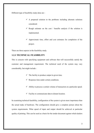 Different type of feasibility study done are :
 A proposed solution to the problems including alternate solutions
considered.
 Rough estimate on the cost / benefits analysis if the solution is
implemented.
 Approximate time, effort and cost estimates for completion of the
project.
There are three aspects in the feasibility study.
1.2.1 TECHNICAL FEASIBILITY
This is concern with specifying equipment and software that will successfully satisfy the
customer and management requirement. The technical need of the system may vary
considerably, but might include :
 The facility to produce output in given time.
 Response time under certain conditions.
 Ability to process a certain volume of transaction at a particular speed.
 Facility to communicate data to distant location.
In examining technical feasibility, configuration of the system is given more importance than
the actual make of hardware. The configuration should give a complete picture about the
system requirements. What speed of input and output should be achieved at particular
quality of printing. This can be used as a basis for the tender document against which dealers
3
 
