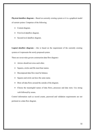 Physical dataflow diagram: - Based on currently existing system or it is a graphical model
of current system. Comprises of the following
• Content diagram.
• First level dataflow diagram.
• Second level dataflow diagram.
Logical dataflow diagram: - this is based on the requirement of the currently existing
system or it represents the newly proposed system.
There are seven rules govern construction data flow diagram:-
• Arrows should not cross each other.
• Squares, circles and file must bear names.
• Decomposed data flow must be balance.
• Squares and circle can have the same name.
• Draw all data flows around the outside of the diagram.
• Choose the meaningful names of data flows, processes and data store. Use strong
verb followed by nouns.
Control information such as record counts, password and validation requirements are not
pertinent to a data flow diagram.
32
 