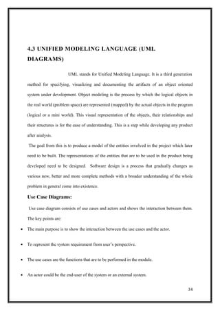4.3 UNIFIED MODELING LANGUAGE (UML
DIAGRAMS)
UML stands for Unified Modeling Language. It is a third generation
method for specifying, visualizing and documenting the artifacts of an object oriented
system under development. Object modeling is the process by which the logical objects in
the real world (problem space) are represented (mapped) by the actual objects in the program
(logical or a mini world). This visual representation of the objects, their relationships and
their structures is for the ease of understanding. This is a step while developing any product
after analysis.
The goal from this is to produce a model of the entities involved in the project which later
need to be built. The representations of the entities that are to be used in the product being
developed need to be designed. Software design is a process that gradually changes as
various new, better and more complete methods with a broader understanding of the whole
problem in general come into existence.
Use Case Diagrams:
Use case diagram consists of use cases and actors and shows the interaction between them.
The key points are:
• The main purpose is to show the interaction between the use cases and the actor.
• To represent the system requirement from user’s perspective.
• The use cases are the functions that are to be performed in the module.
• An actor could be the end-user of the system or an external system.
34
 