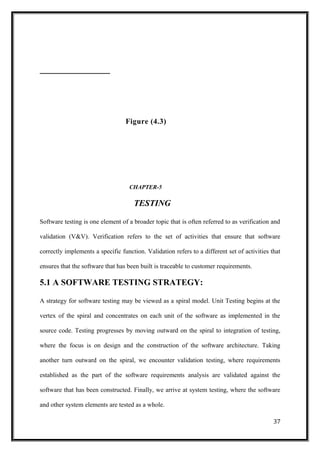 Figure (4.3)
CHAPTER-5
TESTING
Software testing is one element of a broader topic that is often referred to as verification and
validation (V&V). Verification refers to the set of activities that ensure that software
correctly implements a specific function. Validation refers to a different set of activities that
ensures that the software that has been built is traceable to customer requirements.
5.1 A SOFTWARE TESTING STRATEGY:
A strategy for software testing may be viewed as a spiral model. Unit Testing begins at the
vertex of the spiral and concentrates on each unit of the software as implemented in the
source code. Testing progresses by moving outward on the spiral to integration of testing,
where the focus is on design and the construction of the software architecture. Taking
another turn outward on the spiral, we encounter validation testing, where requirements
established as the part of the software requirements analysis are validated against the
software that has been constructed. Finally, we arrive at system testing, where the software
and other system elements are tested as a whole.
37
 
