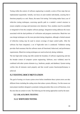 Testing within the context of software engineering is actually a series of four steps that are
implemented sequentially. Initially, test focus on each module individually, assuring that it
functions properly as a unit. Hence, the name Unit testing. Unit testing makes heavy use of
white-box testing techniques, exercising specific path in a module’s control structure to
ensure complete coverage and maximum error detection. Next, modules must be assembled
or integrated to from the complete software package. Integration testing addresses the issues
associated with the dual problems of verification and program construction. Black-box test
case design techniques are the most prevalent during integration, although a limited amount
of white-box testing may be used to ensure coverage of major control paths. After the
software has been integrated, a set of high-order tests is conducted. Validation testing
provides final assurance that the software meets all functional, behavioral, and performance
requirements. Black-box testing techniques are used exclusively during validation.
The last high-order testing step falls outside the boundary of software engineering and into
the broader contest of computer system engineering. Software, once validated, must be
combined with other system elements (e.g., hardware, people, and database). System testing
verifies that all elements mesh properly and that overall system function/performance is
achieved.
5.2 TESTING DOCUMENTATION
The goal of testing is to locate system errors before installation these system errors can take
different forms including the coding errors that reduce system efficiency. For this reason our
team project members designed a systematic testing procedure that covers all functions, even
the ones that are certain to work. The following are the testing approaches used by the team:
5.2 1 BLACK BOX TESTING
5.2.2 WHITE BOX TESTING
38
 