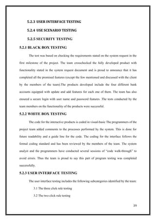 5.2.3 USER INTERFACE TESTING
5.2.4 USE SCENARIO TESTING
5.2.5 SECURITY TESTING
5.2.1 BLACK BOX TESTING
The test was based on checking the requirements stated on the system request in the
first milestone of the project. The team crosschecked the fully developed product with
functionality stated in the system request document and is proud to announce that it has
completed all the promised features (except the few mentioned and discussed with the client
by the members of the team).The products developed include the four different bank
accounts equipped with update and add features for each one of them. The team has also
ensured a secure login with user name and password features .The tests conducted by the
team members on the functionality of the products were successful.
5.2.2 WHITE BOX TESTING
The code for the interactive products is coded in visual-basic The programmers of the
project team added comments to the processes performed by the system. This is done for
future readability and a guide line for the code. The coding for the interface follows the
formal coding standard and has been reviewed by the members of the team. The system
analyst and the programmers have conducted several sessions of “code walk-through” to
avoid errors. Thus the team is proud to say this part of program testing was completed
successfully.
5.2.3 USER INTERFACE TESTING
The user interface testing includes the following subcategories identified by the team:
3.1 The three click rule testing
3.2 The two click rule testing
39
 