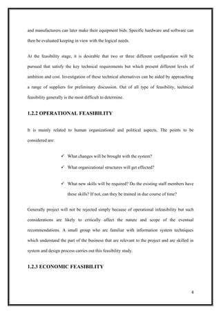 and manufacturers can later make their equipment bids. Specific hardware and software can
then be evaluated keeping in view with the logical needs.
At the feasibility stage, it is desirable that two or three different configuration will be
pursued that satisfy the key technical requirements but which present different levels of
ambition and cost. Investigation of these technical alternatives can be aided by approaching
a range of suppliers for preliminary discussion. Out of all type of feasibility, technical
feasibility generally is the most difficult to determine.
1.2.2 OPERATIONAL FEASIBILITY
It is mainly related to human organizational and political aspects. The points to be
considered are:
 What changes will be brought with the system?
 What organizational structures will get effected?
 What new skills will be required? Do the existing staff members have
these skills? If not, can they be trained in due course of time?
Generally project will not be rejected simply because of operational infeasibility but such
considerations are likely to critically affect the nature and scope of the eventual
recommendations. A small group who are familiar with information system techniques
which understand the part of the business that are relevant to the project and are skilled in
system and design process carries out this feasibility study.
1.2.3 ECONOMIC FEASIBILITY
4
 