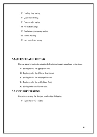 3.3 Loading time testing
3.4 Query time testing
3.5 Query results testing
3.6 Product Headings
3.7 Aesthetics /consistency testing
3.8 Format Testing
3.9 User experience testing
5.2.4 USE SCENARIO TESTING
The use scenario testing includes the following subcategories defined by the team:
4.1 Testing results for appropriate data
4.2 Testing results for different data format
4.3 Testing results for inappropriate data
4.4 Testing results for unfilled data fields
4.5 Testing links for different areas.
5.2.5 SECURITY TESTING
The security testing for the team involved the following:
5.1 login /password security.
40
 
