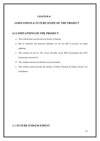 CHAPTER-6
LIMITATIONS & FUTURE SCOPE OF THE PROJECT
6.1 LIMITATIONS OF THE PROJECT
a. This website does not provide any facility of backup.
b. Due to hardware and practical limitation we are not able to provide an online
updating
c. This website can run on IIS server and SQL server 2005 environment and .NET
Framework version(3.5)
d. The complete income tax facilities are not included.
e. This website cannot provide the facility of Online Payment & Online Income Tax
Calculation.
6.2 FUTURE ENHANCEMENT
41
 