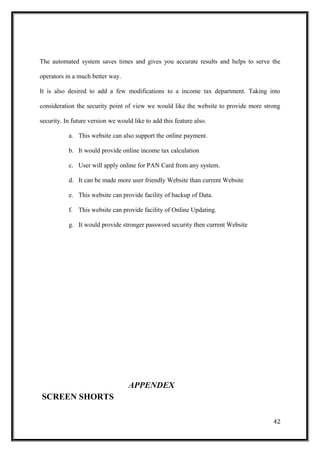 The automated system saves times and gives you accurate results and helps to serve the
operators in a much better way.
It is also desired to add a few modifications to a income tax department. Taking into
consideration the security point of view we would like the website to provide more strong
security. In future version we would like to add this feature also.
a. This website can also support the online payment.
b. It would provide online income tax calculation
c. User will apply online for PAN Card from any system.
d. It can be made more user friendly Website than current Website
e. This website can provide facility of backup of Data.
f. This website can provide facility of Online Updating.
g. It would provide stronger password security then current Website
APPENDEX
SCREEN SHORTS
42
 