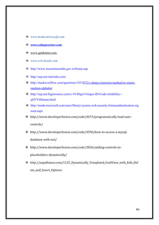  www.msdn.microsoft.com
 www.csharpcorner.com
 www.getdotnet.com
 www.w3schools.com
 http://www.incometaxindia.gov.in/home.asp
 http://asp.net-tutorials.com/
 http://stackoverflow.com/questions/1831072/c-sharp-extension-method-to return-
random-alphabet
 http://asp.net.bigresource.com/c-18-Digit-Unique-ID-Code-reliability--
qSYY6Dnmm.html
 http://msdn.microsoft.com/enus/library/system.web.security.formsauthentication.sig
nout.aspx
 http://www.developerfusion.com/code/4673/programatically-load-user-
controls/
 http://www.developerfusion.com/code/4596/how-to-access-a-mysql-
database-with-net/
 http://www.developerfusion.com/code/3826/adding-controls-to-
placeholders-dynamically/
 http://aspalliance.com/1125_Dynamically_Templated_GridView_with_Edit_Del
ete_and_Insert_Options
46
 