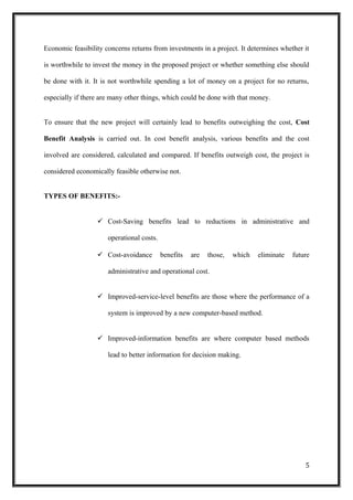Economic feasibility concerns returns from investments in a project. It determines whether it
is worthwhile to invest the money in the proposed project or whether something else should
be done with it. It is not worthwhile spending a lot of money on a project for no returns,
especially if there are many other things, which could be done with that money.
To ensure that the new project will certainly lead to benefits outweighing the cost, Cost
Benefit Analysis is carried out. In cost benefit analysis, various benefits and the cost
involved are considered, calculated and compared. If benefits outweigh cost, the project is
considered economically feasible otherwise not.
TYPES OF BENEFITS:-
 Cost-Saving benefits lead to reductions in administrative and
operational costs.
 Cost-avoidance benefits are those, which eliminate future
administrative and operational cost.
 Improved-service-level benefits are those where the performance of a
system is improved by a new computer-based method.
 Improved-information benefits are where computer based methods
lead to better information for decision making.
5
 