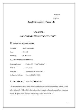 To system
Analysis
Feasibility Analysis (Figure 1.1)
CHAPTER-2
IMPLEMENTATION SPECIFICATION
2.1 HARDWARE REQUIREMENTS
Processor : Intel Pentium IV
Ram : 512 MB
Hard Disk : 80 GB HDD
2.2 SOFTWARE REQUIREMENTS
Operating System : windows XP / Vista/Windows7
Platform : ASP.NET
Data Base : Microsoft SQL Server 2005
Application Software : Microsoft Office 2008
2.3 INTRODUCTION TO ASP.NET
This proposed software is going to be developed using the latest technology from Microsoft
called Microsoft. NET and it is the software that connects information, people, systems, and
devices. It spans clients, servers, and developer tools, and consists of:
7
 