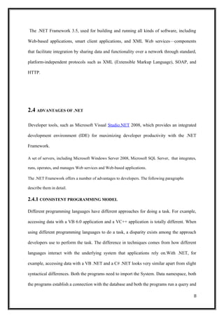 The .NET Framework 3.5, used for building and running all kinds of software, including
Web-based applications, smart client applications, and XML Web services—components
that facilitate integration by sharing data and functionality over a network through standard,
platform-independent protocols such as XML (Extensible Markup Language), SOAP, and
HTTP.
2.4 ADVANTAGES OF .NET
Developer tools, such as Microsoft Visual Studio.NET 2008, which provides an integrated
development environment (IDE) for maximizing developer productivity with the .NET
Framework.
A set of servers, including Microsoft Windows Server 2008, Microsoft SQL Server, that integrates,
runs, operates, and manages Web services and Web-based applications.
The .NET Framework offers a number of advantages to developers. The following paragraphs
describe them in detail.
2.4.1 CONSISTENT PROGRAMMING MODEL
Different programming languages have different approaches for doing a task. For example,
accessing data with a VB 6.0 application and a VC++ application is totally different. When
using different programming languages to do a task, a disparity exists among the approach
developers use to perform the task. The difference in techniques comes from how different
languages interact with the underlying system that applications rely on.With .NET, for
example, accessing data with a VB .NET and a C# .NET looks very similar apart from slight
syntactical differences. Both the programs need to import the System. Data namespace, both
the programs establish a connection with the database and both the programs run a query and
8
 