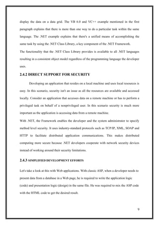 display the data on a data grid. The VB 6.0 and VC++ example mentioned in the first
paragraph explains that there is more than one way to do a particular task within the same
language. The .NET example explains that there's a unified means of accomplishing the
same task by using the .NET Class Library, a key component of the .NET Framework.
The functionality that the .NET Class Library provides is available to all .NET languages
resulting in a consistent object model regardless of the programming language the developer
uses.
2.4.2 DIRECT SUPPORT FOR SECURITY
Developing an application that resides on a local machine and uses local resources is
easy. In this scenario, security isn't an issue as all the resources are available and accessed
locally. Consider an application that accesses data on a remote machine or has to perform a
privileged task on behalf of a nonprivileged user. In this scenario security is much more
important as the application is accessing data from a remote machine.
With .NET, the Framework enables the developer and the system administrator to specify
method level security. It uses industry-standard protocols such as TCP/IP, XML, SOAP and
HTTP to facilitate distributed application communications. This makes distributed
computing more secure because .NET developers cooperate with network security devices
instead of working around their security limitations.
2.4.3 SIMPLIFIED DEVELOPMENT EFFORTS
Let's take a look at this with Web applications. With classic ASP, when a developer needs to
present data from a database in a Web page, he is required to write the application logic
(code) and presentation logic (design) in the same file. He was required to mix the ASP code
with the HTML code to get the desired result.
9
 
