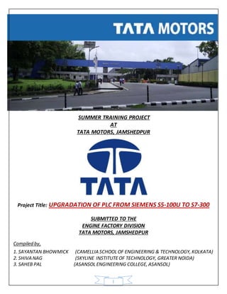 SUMMER TRAINING PROJECT 
AT 
TATA MOTORS, JAMSHEDPUR 
Project Title: UPGRADATION OF PLC FROM SIEMENS S5-100U TO S7-300 
SUBMITTED TO THE 
ENGINE FACTORY DIVISION 
TATA MOTORS, JAMSHEDPUR 
Compiled by, 
1. SAYANTAN BHOWMICK (CAMELLIA SCHOOL OF ENGINEERING & TECHNOLOGY, KOLKATA) 
2. SHIVA NAG (SKYLINE INSTITUTE OF TECHNOLOGY, GREATER NOIDA) 
3. SAHEB PAL (ASANSOL ENGINEERING COLLEGE, ASANSOL) 
1 
 