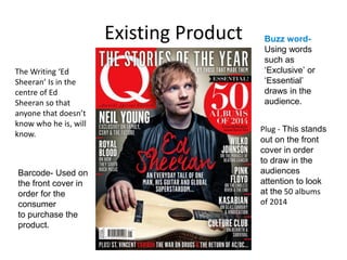 Existing Product
Plug - This stands
out on the front
cover in order
to draw in the
audiences
attention to look
at the 50 albums
of 2014
Barcode- Used on
the front cover in
order for the
consumer
to purchase the
product.
Buzz word-
Using words
such as
‘Exclusive’ or
‘Essential’
draws in the
audience.
The Writing ‘Ed
Sheeran’ Is in the
centre of Ed
Sheeran so that
anyone that doesn’t
know who he is, will
know.
 
