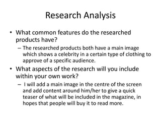 Research Analysis
• What common features do the researched
products have?
– The researched products both have a main image
which shows a celebrity in a certain type of clothing to
approve of a specific audience.
• What aspects of the research will you include
within your own work?
– I will add a main image in the centre of the screen
and add content around him/her to give a quick
teaser of what will be included in the magazine, in
hopes that people will buy it to read more.
 