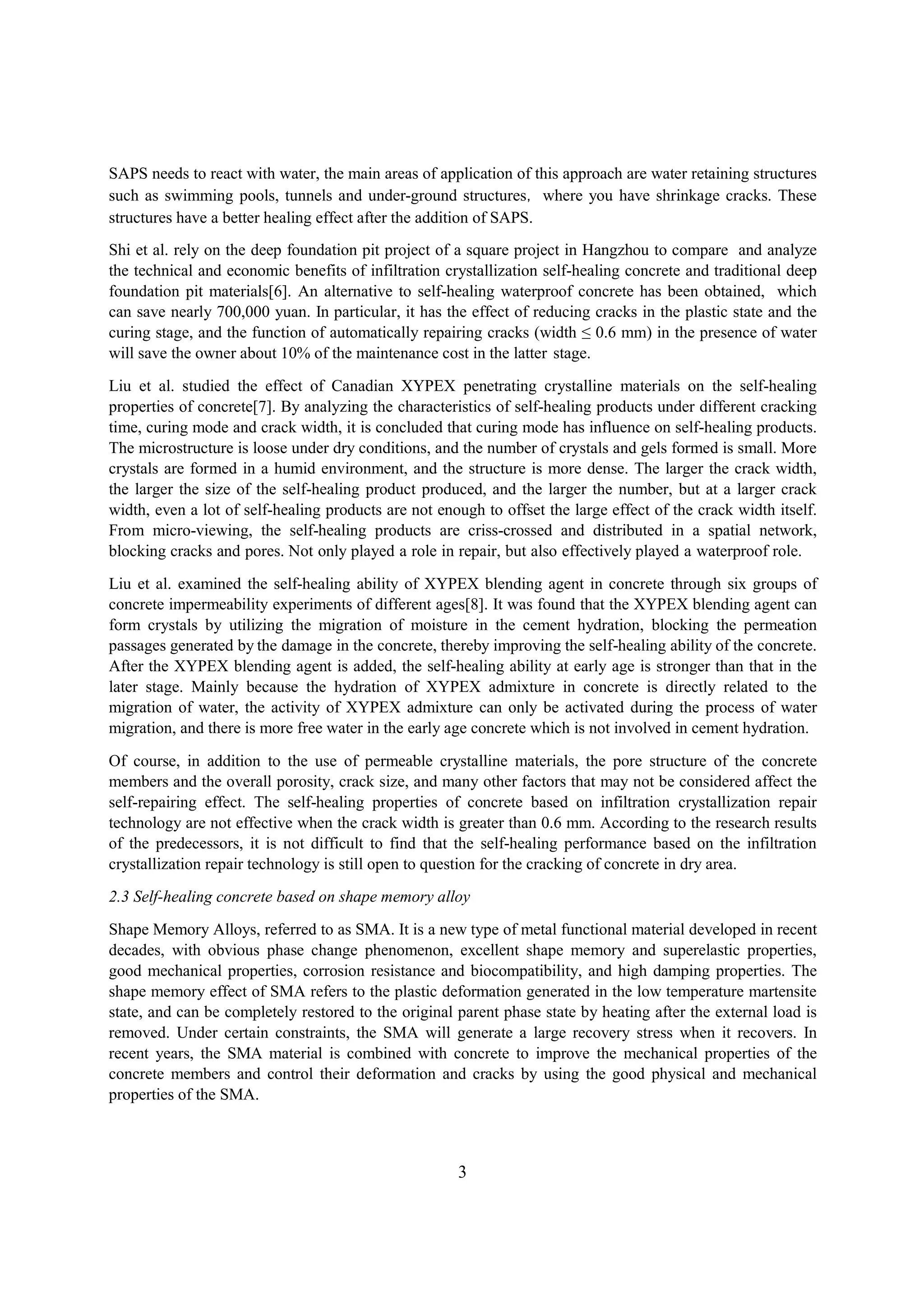 SAPS needs to react with water, the main areas of application of this approach are water retaining structures
such as swimming pools, tunnels and under-ground structures，where you have shrinkage cracks. These
structures have a better healing effect after the addition of SAPS.
Shi et al. rely on the deep foundation pit project of a square project in Hangzhou to compare and analyze
the technical and economic benefits of infiltration crystallization self-healing concrete and traditional deep
foundation pit materials[6]. An alternative to self-healing waterproof concrete has been obtained, which
can save nearly 700,000 yuan. In particular, it has the effect of reducing cracks in the plastic state and the
curing stage, and the function of automatically repairing cracks (width ≤ 0.6 mm) in the presence of water
will save the owner about 10% of the maintenance cost in the latter stage.
Liu et al. studied the effect of Canadian XYPEX penetrating crystalline materials on the self-healing
properties of concrete[7]. By analyzing the characteristics of self-healing products under different cracking
time, curing mode and crack width, it is concluded that curing mode has influence on self-healing products.
The microstructure is loose under dry conditions, and the number of crystals and gels formed is small. More
crystals are formed in a humid environment, and the structure is more dense. The larger the crack width,
the larger the size of the self-healing product produced, and the larger the number, but at a larger crack
width, even a lot of self-healing products are not enough to offset the large effect of the crack width itself.
From micro-viewing, the self-healing products are criss-crossed and distributed in a spatial network,
blocking cracks and pores. Not only played a role in repair, but also effectively played a waterproof role.
Liu et al. examined the self-healing ability of XYPEX blending agent in concrete through six groups of
concrete impermeability experiments of different ages[8]. It was found that the XYPEX blending agent can
form crystals by utilizing the migration of moisture in the cement hydration, blocking the permeation
passages generated by the damage in the concrete, thereby improving the self-healing ability of the concrete.
After the XYPEX blending agent is added, the self-healing ability at early age is stronger than that in the
later stage. Mainly because the hydration of XYPEX admixture in concrete is directly related to the
migration of water, the activity of XYPEX admixture can only be activated during the process of water
migration, and there is more free water in the early age concrete which is not involved in cement hydration.
Of course, in addition to the use of permeable crystalline materials, the pore structure of the concrete
members and the overall porosity, crack size, and many other factors that may not be considered affect the
self-repairing effect. The self-healing properties of concrete based on infiltration crystallization repair
technology are not effective when the crack width is greater than 0.6 mm. According to the research results
of the predecessors, it is not difficult to find that the self-healing performance based on the infiltration
crystallization repair technology is still open to question for the cracking of concrete in dry area.
2.3 Self-healing concrete based on shape memory alloy
Shape Memory Alloys, referred to as SMA. It is a new type of metal functional material developed in recent
decades, with obvious phase change phenomenon, excellent shape memory and superelastic properties,
good mechanical properties, corrosion resistance and biocompatibility, and high damping properties. The
shape memory effect of SMA refers to the plastic deformation generated in the low temperature martensite
state, and can be completely restored to the original parent phase state by heating after the external load is
removed. Under certain constraints, the SMA will generate a large recovery stress when it recovers. In
recent years, the SMA material is combined with concrete to improve the mechanical properties of the
concrete members and control their deformation and cracks by using the good physical and mechanical
properties of the SMA.
3
 