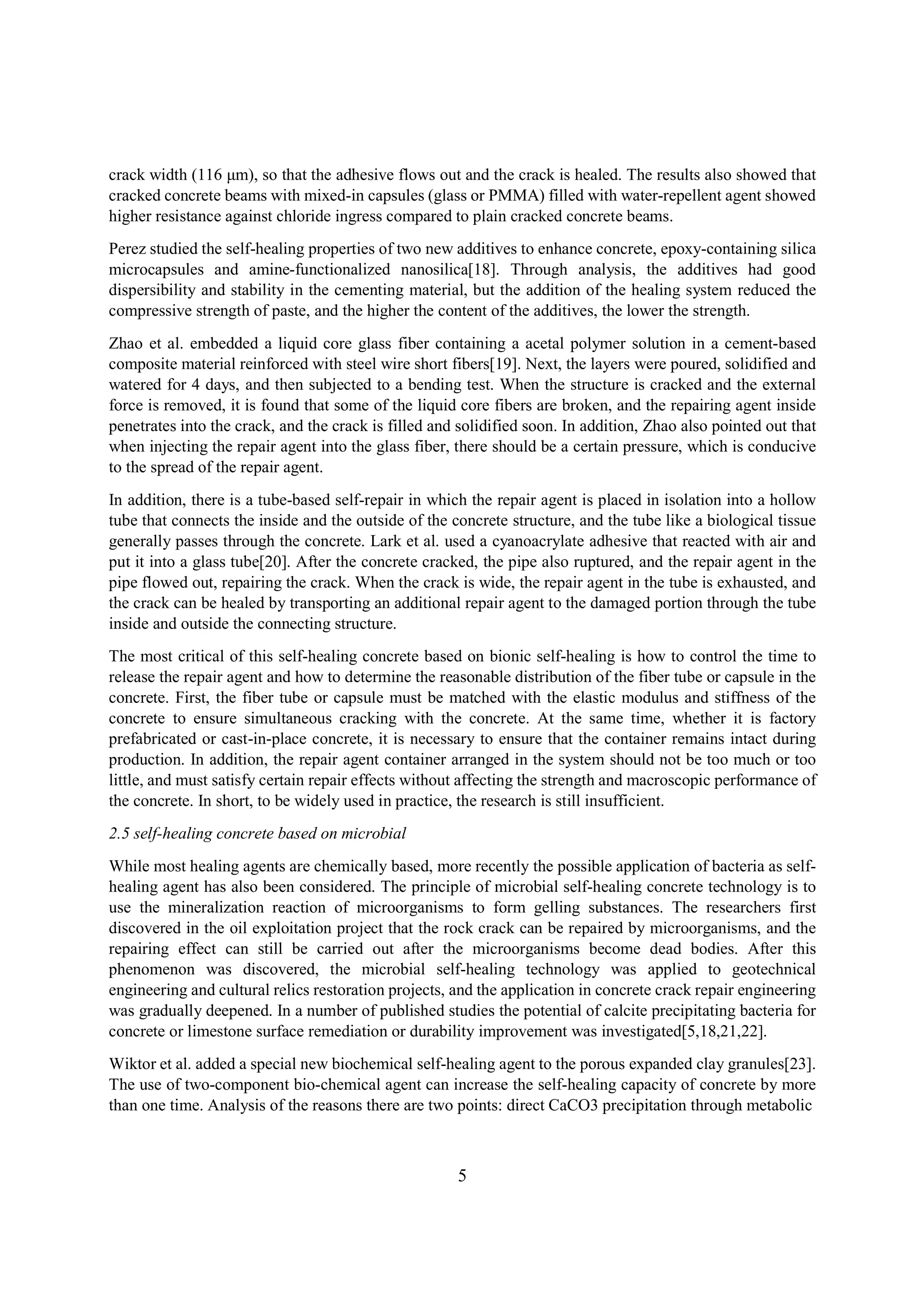 crack width (116 μm), so that the adhesive flows out and the crack is healed. The results also showed that
cracked concrete beams with mixed-in capsules (glass or PMMA) filled with water-repellent agent showed
higher resistance against chloride ingress compared to plain cracked concrete beams.
Perez studied the self-healing properties of two new additives to enhance concrete, epoxy-containing silica
microcapsules and amine-functionalized nanosilica[18]. Through analysis, the additives had good
dispersibility and stability in the cementing material, but the addition of the healing system reduced the
compressive strength of paste, and the higher the content of the additives, the lower the strength.
Zhao et al. embedded a liquid core glass fiber containing a acetal polymer solution in a cement-based
composite material reinforced with steel wire short fibers[19]. Next, the layers were poured, solidified and
watered for 4 days, and then subjected to a bending test. When the structure is cracked and the external
force is removed, it is found that some of the liquid core fibers are broken, and the repairing agent inside
penetrates into the crack, and the crack is filled and solidified soon. In addition, Zhao also pointed out that
when injecting the repair agent into the glass fiber, there should be a certain pressure, which is conducive
to the spread of the repair agent.
In addition, there is a tube-based self-repair in which the repair agent is placed in isolation into a hollow
tube that connects the inside and the outside of the concrete structure, and the tube like a biological tissue
generally passes through the concrete. Lark et al. used a cyanoacrylate adhesive that reacted with air and
put it into a glass tube[20]. After the concrete cracked, the pipe also ruptured, and the repair agent in the
pipe flowed out, repairing the crack. When the crack is wide, the repair agent in the tube is exhausted, and
the crack can be healed by transporting an additional repair agent to the damaged portion through the tube
inside and outside the connecting structure.
The most critical of this self-healing concrete based on bionic self-healing is how to control the time to
release the repair agent and how to determine the reasonable distribution of the fiber tube or capsule in the
concrete. First, the fiber tube or capsule must be matched with the elastic modulus and stiffness of the
concrete to ensure simultaneous cracking with the concrete. At the same time, whether it is factory
prefabricated or cast-in-place concrete, it is necessary to ensure that the container remains intact during
production. In addition, the repair agent container arranged in the system should not be too much or too
little, and must satisfy certain repair effects without affecting the strength and macroscopic performance of
the concrete. In short, to be widely used in practice, the research is still insufficient.
2.5 self-healing concrete based on microbial
While most healing agents are chemically based, more recently the possible application of bacteria as self-
healing agent has also been considered. The principle of microbial self-healing concrete technology is to
use the mineralization reaction of microorganisms to form gelling substances. The researchers first
discovered in the oil exploitation project that the rock crack can be repaired by microorganisms, and the
repairing effect can still be carried out after the microorganisms become dead bodies. After this
phenomenon was discovered, the microbial self-healing technology was applied to geotechnical
engineering and cultural relics restoration projects, and the application in concrete crack repair engineering
was gradually deepened. In a number of published studies the potential of calcite precipitating bacteria for
concrete or limestone surface remediation or durability improvement was investigated[5,18,21,22].
Wiktor et al. added a special new biochemical self-healing agent to the porous expanded clay granules[23].
The use of two-component bio-chemical agent can increase the self-healing capacity of concrete by more
than one time. Analysis of the reasons there are two points: direct CaCO3 precipitation through metabolic
5
 