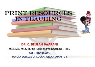 PRINT RESOURCES
IN TEACHING
DR. C. BEULAH JAYARANI
M.Sc., M.A, M.Ed, M.Phil (Edn), M.Phil (ZOO), NET, Ph.D
ASST. PROFESSOR,
LOYOLA COLLEGE OF EDUCATION, CHENNAI - 34
 