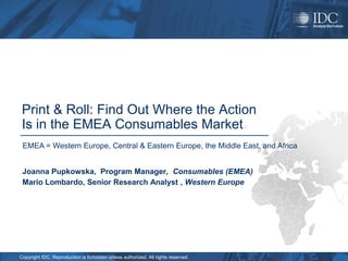Print & Roll: Find Out Where the Action
 Is in the EMEA Consumables Market
 EMEA = Western Europe, Central & Eastern Europe, the Middle East, and Africa


 Joanna Pupkowska, Program Manager, Consumables (EMEA)
 Mario Lombardo, Senior Research Analyst , Western Europe




Copyright IDC. Reproduction is forbidden unless authorized. All rights reserved.
 
