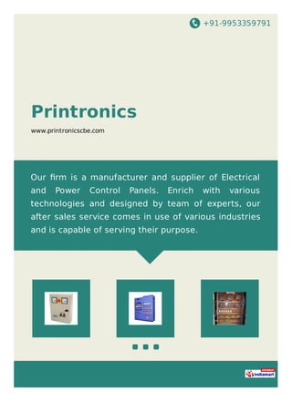 +91-9953359791
Printronics
www.printronicscbe.com
Our ﬁrm is a manufacturer and supplier of Electrical
and Power Control Panels. Enrich with various
technologies and designed by team of experts, our
after sales service comes in use of various industries
and is capable of serving their purpose.
 