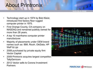 About Printronix
• Technology start up in 1974 by Bob Kleist,
introduced first factory floor rugged
computer printer in 1975.
• First Orange County, CA company on
NASDAQ and remained publicly owned for
more than 28 years.
• A top 10 mainframe computer printer
manufacturer.
• Majority of placements under OEM brand
names such as: IBM, Ricoh, OkiData, HP
WeP & Lipi
• 2008 purchased by private equity firm
Vector Capital
• 2009 Printronix acquires largest competitor,
TallyGenicom
• 2012 Vector sells to Corona Investment
Partners
 