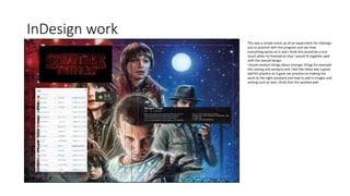 InDesign work
This was a simple mock up of an experiment for InDesign
just to practice with the program and see how
everything works on it and I think this would be a nice
touch when its finished an that I would fit together well
with the overall design.
I found random things about stranger things for example
the casting and synopsis and I feel like these was a good
add for practice as it gave me practice on making the
work to the right standard and how to add in images and
writing such as text I think that this worked well.
 