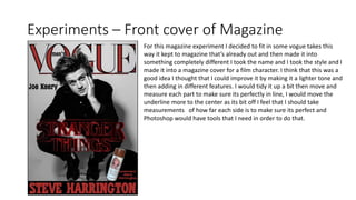 Experiments – Front cover of Magazine
For this magazine experiment I decided to fit in some vogue takes this
way it kept to magazine that’s already out and then made it into
something completely different I took the name and I took the style and I
made it into a magazine cover for a film character. I think that this was a
good idea I thought that I could improve it by making it a lighter tone and
then adding in different features. I would tidy it up a bit then move and
measure each part to make sure its perfectly in line, I would move the
underline more to the center as its bit off I feel that I should take
measurements of how far each side is to make sure its perfect and
Photoshop would have tools that I need in order to do that.
 