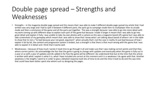 Double page spread – Strengths and
Weaknesses
• Strengths – in the magazine double page spread and this means that I was able to make 3 different double page spread my article that I had
written was very large and I had to split it between 4 different parts, the parts go to campaign mode then to multiplayer then to arcade
mode and then a conclusion of the game and all the parts put together. This was a strength because I was able to go into more detail with
my work coming up with different ways to explain each part of the game but because I made it longer it meant that I was able to go into
great detail and explain it fully. I was unable to take my own photos with a camera as this was a magazine based off a game but I was able to
take screenshots of my gameplay which meant that I was able to show that I know what I am talking about based of where I am in the table
to show that its not a “its bad because your not good, argument”, when actually that's not the case in reality its just bad because of how I
explain it bit by bit, the content and progression system is broken, but a strength is that there is that much wrong with the game that I was
able to explain it in detail and I think that it works well.
• Weaknesses – because of how much I wrote it took time to go through it all and make sure that I was making correct points and that they
where correct points I do acknowledge the fact that the game is going to change with updates and eventually when the game is fully out in
a year or so with a year of updates and dlc added In for free the game will be different I do understand that but at the time that this article
is written with what I explain is what it is, what I have included are correct at this moment and it is a weakness I do agree with that. Another
weakness is the lengths I went to in order to give a detailed response took lots of time to do and the time it took to do and this was time
that could have been better spent else where such as designing the pages.
 