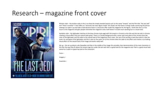 Research – magazine front cover
Written style – the written style in this is to show the simple standard words such as the name “empire” and the film title ”the last Jedi”
and “there is another” it also offers an “exclusive star wars figure inside” this shows me that there is things inside convincing the person
viewing it to open it up and take a look because there is a exclusive offer inside the magazine for the figure, I think that this is a nice
touch to the magazine and gets people interested the magazine cover itself doesn't include much wording but is a visual treat.
Symbolic style – the lightsaber matches to the blue chrome style page with the empire in chrome as the title and the last Jedi in chrome
creating a visual affect that just overall looks great. There is a cloudy background with a outer and inner glow of the chrome blue like
color of the lightsaber and this adds to the overall look of the magazines front cover. the rest of the writing in dark blue which is like the
outer rim and glow of the lightsaber and this is also on the outer rim of the chrome titles this adds to the affect and creates a ice looking
visual affect on the overall look of the image and works really well.
Set up – the set up places Luke Skywalker and Rey in the middle of the image this provides clear demonstration of the main characters in
this film the way they fit above the empire logo but under the last Jedi title is a good look for the magazine and I feel is a good visual look
overall as it adds in a good top look at the characters.
Fonts –
Imagery –
Essentials –
 